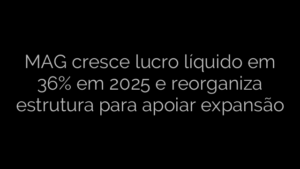​MAG cresce lucro líquido em 36% em 2025 e reorganiza estrutura para apoiar expansão 
